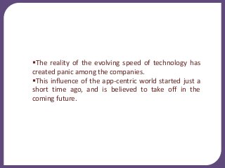 The reality of the evolving speed of technology has
created panic among the companies.
This influence of the app-centric world started just a
short time ago, and is believed to take off in the
coming future.
 