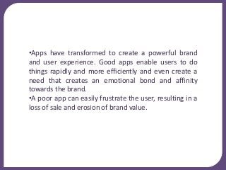 •Apps have transformed to create a powerful brand
and user experience. Good apps enable users to do
things rapidly and more efficiently and even create a
need that creates an emotional bond and affinity
towards the brand.
•A poor app can easily frustrate the user, resulting in a
loss of sale and erosion of brand value.
 