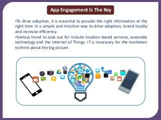 •To drive adoption, it is essential to provide the right information at the
right time in a simple and intuitive way to drive adoption, brand loyalty
and increase efficiency.
•Various trend to look out for include location-based services, wearable
technology and the Internet of Things. IT is necessary for the marketers
to think about the big picture.
App Engagement Is The Key
 