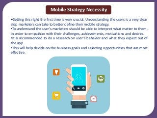 •Getting this right the first time is very crucial. Understanding the users is a very clear
step marketers can take to better define their mobile strategy.
•To understand the user’s marketers should be able to interpret what matter to them,
in order to empathize with their challenges, achievements, motivations and desires.
•It is recommended to do a research on user’s behavior and what they expect out of
the app.
•This will help decide on the business goals and selecting opportunities that are most
effective.
Mobile Strategy Necessity
 