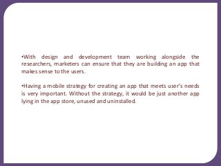 •With design and development team working alongside the
researchers, marketers can ensure that they are building an app that
makes sense to the users.
•Having a mobile strategy for creating an app that meets user’s needs
is very important. Without the strategy, it would be just another app
lying in the app store, unused and uninstalled.
 