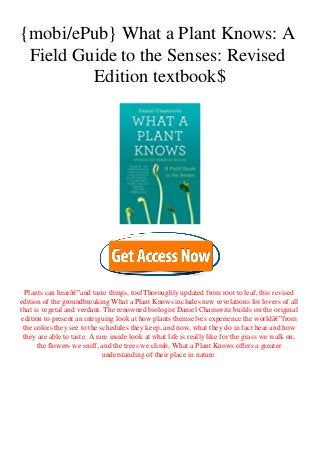 {mobi/ePub} What a Plant Knows: A
Field Guide to the Senses: Revised
Edition textbook$
Plants can hearâ€”and taste things, too!Thoroughly updated from root to leaf, this revised
edition of the groundbreaking What a Plant Knows includes new revelations for lovers of all
that is vegetal and verdant. The renowned biologist Daniel Chamovitz builds on the original
edition to present an intriguing look at how plants themselves experience the worldâ€”from
the colors they see to the schedules they keep, and now, what they do in fact hear and how
they are able to taste. A rare inside look at what life is really like for the grass we walk on,
the flowers we sniff, and the trees we climb, What a Plant Knows offers a greater
understanding of their place in nature.
 