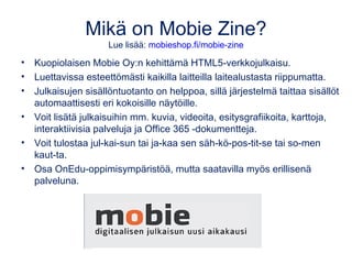 Mikä on Mobie Zine?
• Kuopiolaisen Mobie Oy:n kehittämä ja WordPressiin pohjautuva
HTML5-verkkojulkaisu.
• Luettavissa est...