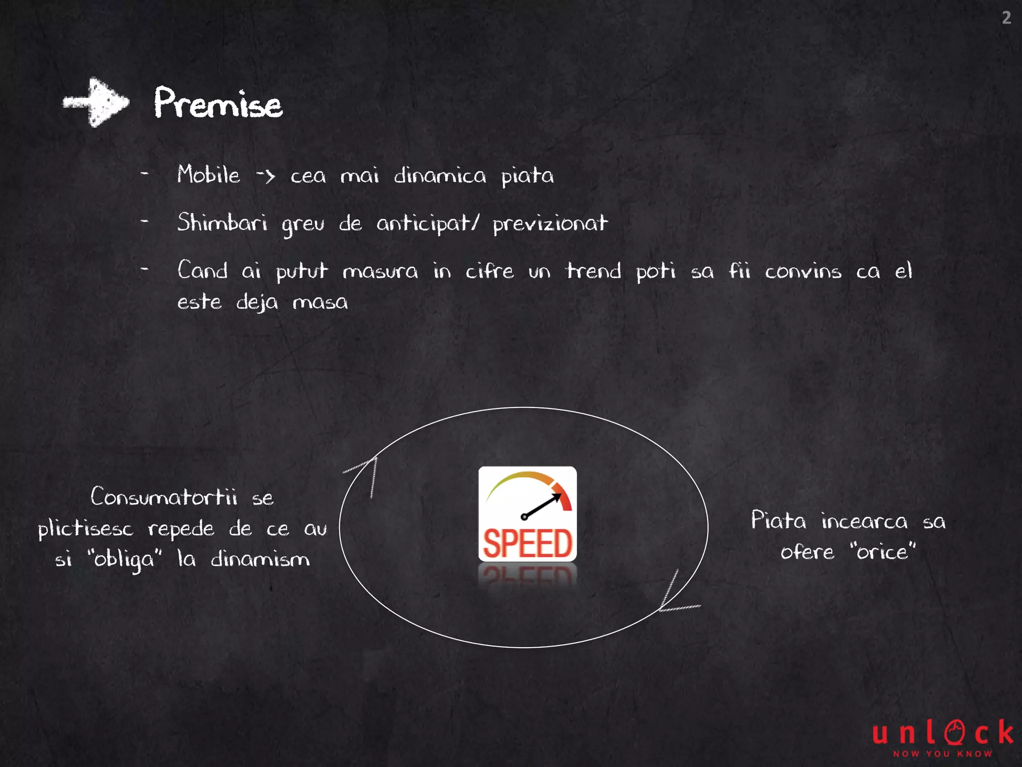 2
Premise
- Mobile -> cea mai dinamica piata
- Shimbari greu de anticipat/ previzionat
- Cand ai putut masura in cifre un trend poti sa fii convins ca el
este deja masa
Piata incearca sa
ofere “orice”
Consumatortii se
plictisesc repede de ce au
si “obliga” la dinamism
 