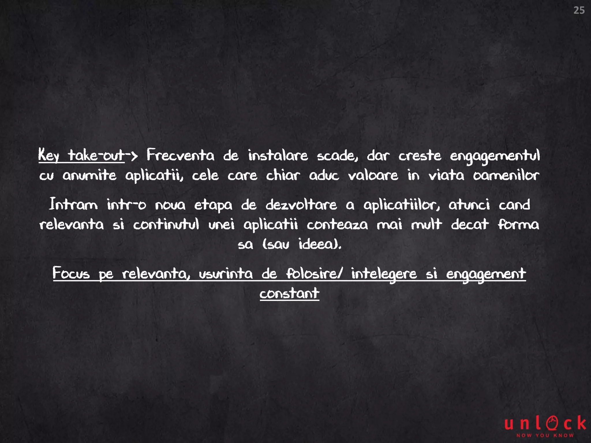 25
Key take-out-> Frecventa de instalare scade, dar creste engagementul
cu anumite aplicatii, cele care chiar aduc valoare in viata oamenilor
Intram intr-o noua etapa de dezvoltare a aplicatiilor, atunci cand
relevanta si continutul unei aplicatii conteaza mai mult decat forma
sa (sau ideea).
Focus pe relevanta, usurinta de folosire/ intelegere si engagement
constant
 