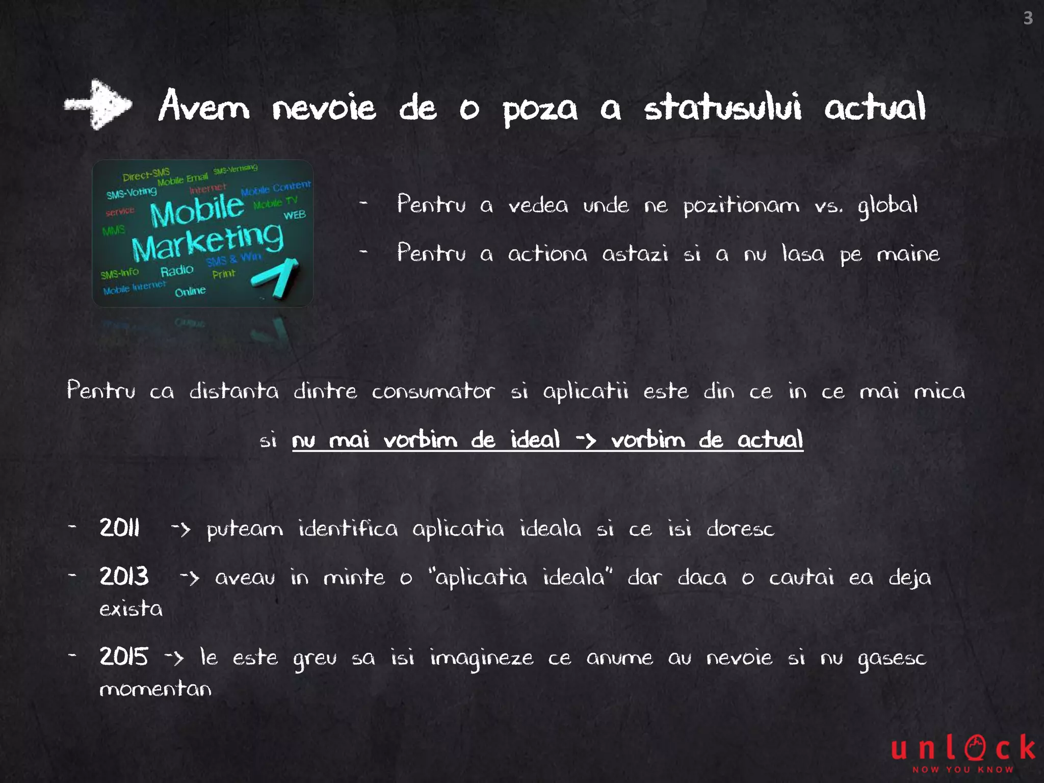 3
Avem nevoie de o poza a statusului actual
Pentru ca distanta dintre consumator si aplicatii este din ce in ce mai mica
si nu mai vorbim de ideal -> vorbim de actual
- 2011 -> puteam identifica aplicatia ideala si ce isi doresc
- 2013 -> aveau in minte o “aplicatia ideala” dar daca o cautai ea deja
exista
- 2015 -> le este greu sa isi imagineze ce anume au nevoie si nu gasesc
momentan
- Pentru a vedea unde ne pozitionam vs. global
- Pentru a actiona astazi si a nu lasa pe maine
 