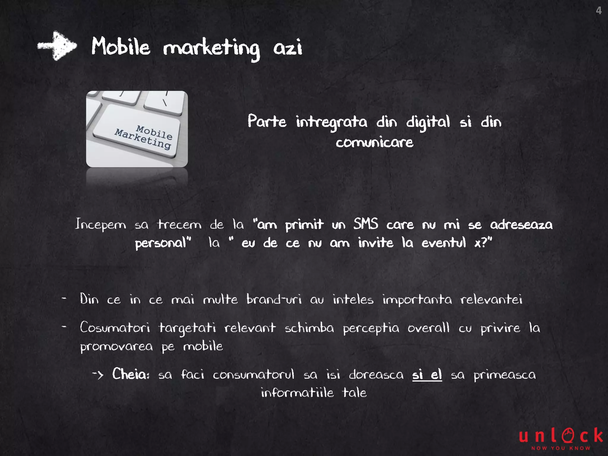 4
Mobile marketing azi
Incepem sa trecem de la “am primit un SMS care nu mi se adreseaza
personal” la “ eu de ce nu am invite la eventul x?”
- Din ce in ce mai multe brand-uri au inteles importanta relevantei
- Cosumatori targetati relevant schimba perceptia overall cu privire la
promovarea pe mobile
-> Cheia: sa faci consumatorul sa isi doreasca si el sa primeasca
informatiile tale
Parte intregrata din digital si din
comunicare
 