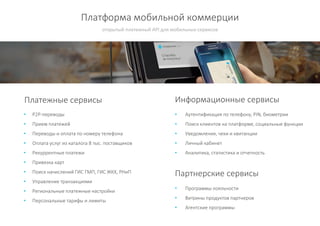 Платформа мобильной коммерции
• P2P-переводы
• Прием платежей
• Переводы и оплата по номеру телефона
• Оплата услуг из каталога 8 тыс. поставщиков
• Рекуррентные платежи
• Привязка карт
• Поиск начислений ГИС ГМП, ГИС ЖКХ, РНиП
• Управление транзакциями
• Региональные платежные настройки
• Персональные тарифы и лимиты
открытый платежный API для мобильных сервисов
Платежные сервисы Информационные сервисы
• Аутентификация по телефону, PIN, биометрии
• Поиск клиентов на платформе, социальные функции
• Уведомления, чеки и квитанции
• Личный кабинет
• Аналитика, статистика и отчетность
Партнерские сервисы
• Программы лояльности
• Витрины продуктов партнеров
• Агентские программы
 