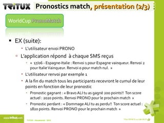 Pronostics match , présentation (2/3) EX (suite): L’utilisateur envoi PRONO L’application répond  à chaque SMS reçus  «  17/06 - Espagne-Italie : Renvoi 1 pour Espagne vainqueur. Renvoi 2 pour Italie Vainqueur. Renvoi 0 pour match nul.  » L’utilisateur renvoi par exemple 1 A la fin du match tous les participants recevront le cumul de leur points en fonction de leur pronostic Pronostic gagnant : « Bravo ALI tu as gagné 200 points!!  Ton score actuel : 2020 points. Renvoi PRONO pour le prochain match  » Pronostic perdant : « Dommage ALI tu as perdu!!  Ton score actuel : 1820 points. Renvoi PRONO pour le prochain match  » TriTUX – Nouakshott - 2010  