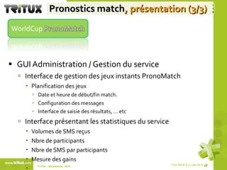 Pronostics match , présentation (3/3) GUI Administration / Gestion du service  Interface de gestion des jeux instants PronoMatch Planification des jeux Date et heure de début/fin match. Configuration des messages  Interface de saisie des résultats, … etc Interface présentant les statistiques du service Volumes de SMS reçus Nbre de participants Nbre de SMS par participants Mesure des gains  … TriTUX – Nouakshott - 2010  