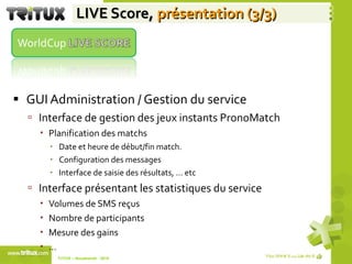 LIVE Score,  présentation (3/3) GUI Administration / Gestion du service  Interface de gestion des jeux instants PronoMatch Planification des matchs Date et heure de début/fin match. Configuration des messages  Interface de saisie des résultats, … etc Interface présentant les statistiques du service Volumes de SMS reçus Nombre de participants Mesure des gains  … TriTUX – Nouakshott - 2010  