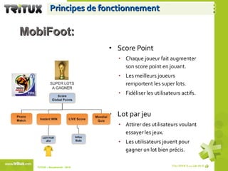 Principes de fonctionnement Score Point Chaque joueur fait augmenter son score point en jouant. Les meilleurs joueurs remportent les super lots. Fidéliser les utilisateurs actifs. Lot par jeu Attirer des utilisateurs voulant essayer les jeux. Les utilisateurs jouent pour gagner un lot bien précis. TriTUX – Nouakshott - 2010  MobiFoot: 