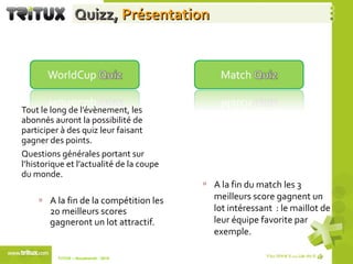 Quizz,  Présentation Tout le long de l’évènement, les abonnés auront la possibilité de participer à des quiz leur faisant gagner des points.  Questions générales portant sur l’historique et l’actualité de la coupe du monde. A la fin de la compétition les 20 meilleurs scores gagneront un lot attractif. Pendant les matchs les abonnés auront la possibilité de participer au quiz du match.  Questions portant sur les 2 équipes se rencontrant. A la fin du match les 3 meilleurs score gagnent un lot intéressant  : le maillot de leur équipe favorite par exemple. TriTUX – Nouakshott - 2010  