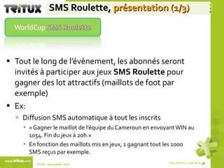 SMS Roulette,   présentation (1/3) Tout le long de l’évènement, les abonnés seront invités à participer aux jeux  SMS Roulette  pour gagner des lot attractifs (maillots de foot par exemple) Ex: Diffusion SMS automatique à tout les inscrits  « Gagner le maillot de l’équipe du Cameroun en envoyant WIN au 1054. Fin du jeux à 20h.» En fonction des maillots mis en jeux, 1 gagnant tout les 1000 SMS reçus par exemple. TriTUX – Nouakshott - 2010  
