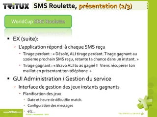 SMS Roulette,  présentation (2/3) EX (suite): L’application répond  à chaque SMS reçu Tirage perdant : « Désolé, ALI tirage perdant. Tirage gagnant au 120ieme prochain SMS reçu, retante ta chance dans un instant. » Tirage gagnant : « Bravo ALI tu as gagné !!  Viens récupérer ton maillot en présentant ton téléphone  » GUI Administration / Gestion du service  Interface de gestion des jeux instants gagnants Planification des jeux Date et heure de début/fin match. Configuration des messages  etc… TriTUX – Nouakshott - 2010  