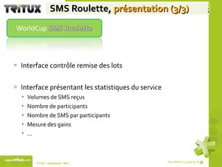 SMS Roulette,  présentation (3/3) Interface contrôle remise des lots Interface présentant les statistiques du service Volumes de SMS reçus Nombre de participants Nombre de SMS par participants Mesure des gains  … TriTUX – Nouakshott - 2010  