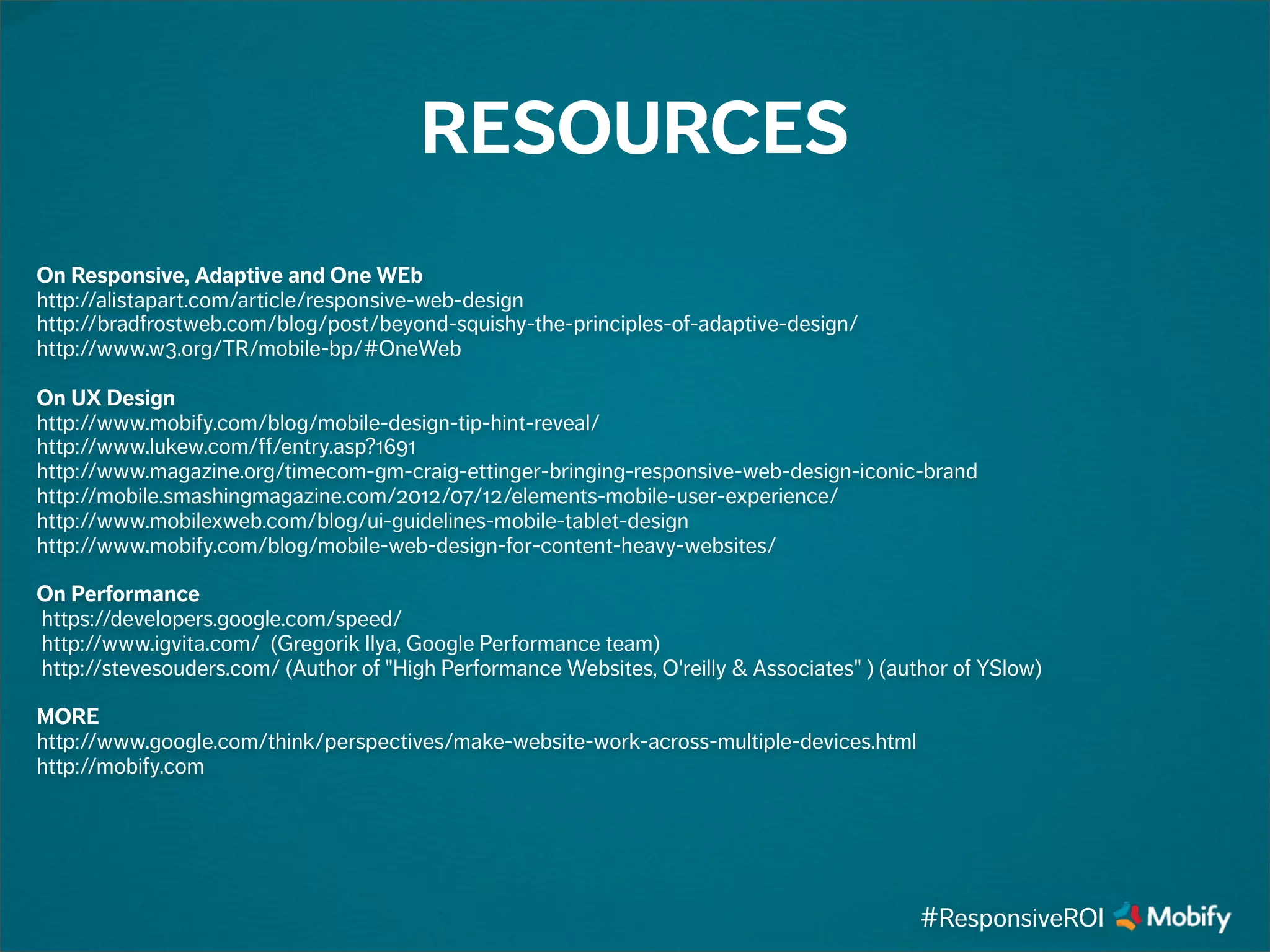 On Responsive, Adaptive and One WEb
http://alistapart.com/article/responsive-web-design
http://bradfrostweb.com/blog/post/beyond-squishy-the-principles-of-adaptive-design/
http://www.w3.org/TR/mobile-bp/#OneWeb
On UX Design
http://www.mobify.com/blog/mobile-design-tip-hint-reveal/
http://www.lukew.com/ff/entry.asp?1691
http://www.magazine.org/timecom-gm-craig-ettinger-bringing-responsive-web-design-iconic-brand
http://mobile.smashingmagazine.com/2012/07/12/elements-mobile-user-experience/
http://www.mobilexweb.com/blog/ui-guidelines-mobile-tablet-design
http://www.mobify.com/blog/mobile-web-design-for-content-heavy-websites/
On Performance
https://developers.google.com/speed/
http://www.igvita.com/ (Gregorik Ilya, Google Performance team)
http://stevesouders.com/ (Author of "High Performance Websites, O'reilly & Associates" ) (author of YSlow)
MORE
http://www.google.com/think/perspectives/make-website-work-across-multiple-devices.html
http://mobify.com
RESOURCES
#ResponsiveROI
 