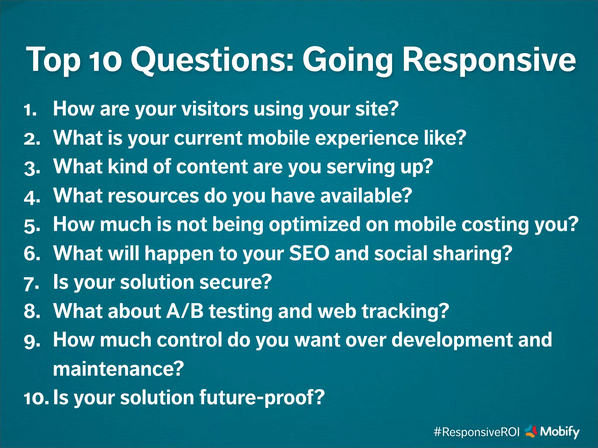 1. How are your visitors using your site?
2. What is your current mobile experience like?
3. What kind of content are you serving up?
4. What resources do you have available?
5. How much is not being optimized on mobile costing you?
6. What will happen to your SEO and social sharing?
7. Is your solution secure?
8. What about A/B testing and web tracking?
9. How much control do you want over development and
maintenance?
10. Is your solution future-proof?
Top 10 Questions: Going Responsive
#ResponsiveROI
 