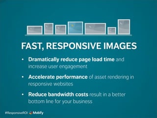 FAST, RESPONSIVE IMAGES
• Dramatically reduce page load time and
increase user engagement
• Accelerate performance of asset rendering in
responsive websites
• Reduce bandwidth costs result in a better
bottom line for your business
#ResponsiveROI
 