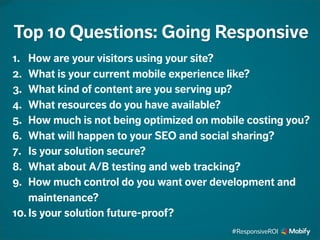 1. How are your visitors using your site?
2. What is your current mobile experience like?
3. What kind of content are you serving up?
4. What resources do you have available?
5. How much is not being optimized on mobile costing you?
6. What will happen to your SEO and social sharing?
7. Is your solution secure?
8. What about A/B testing and web tracking?
9. How much control do you want over development and
maintenance?
10. Is your solution future-proof?
Top 10 Questions: Going Responsive
#ResponsiveROI
 