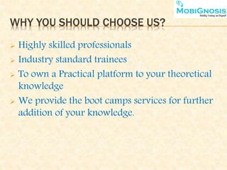 WHY YOU SHOULD CHOOSE US?
 Highly skilled professionals
 Industry standard trainees
 To own a Practical platform to your theoretical
knowledge
 We provide the boot camps services for further
addition of your knowledge.
 