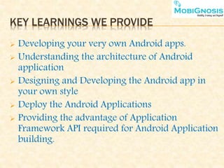 KEY LEARNINGS WE PROVIDE
 Developing your very own Android apps.
 Understanding the architecture of Android
application
 Designing and Developing the Android app in
your own style
 Deploy the Android Applications
 Providing the advantage of Application
Framework API required for Android Application
building.
 