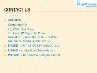 CONTACT US
 ADDRESS –
Corporate HQ
#5/A209, 3rd Floor,
9th Cross JP Nagar 1st Phase
Bangalore, Karnataka, India - 560078
Landmark: Indira Gandhi circle
 PHONE - 080-42150884,9900001329
 E-MAIL – contact@mobignosis.com
 WEBSITE - http://www.mobignosis.com
 