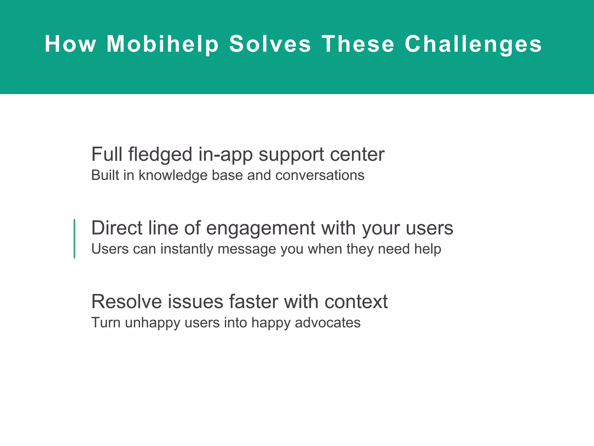 How Mobihelp Solves These Challenges
Full fledged in-app support center
Built in knowledge base and conversations
Direct line of engagement with your users
Users can instantly message you when they need help
Resolve issues faster with context
Turn unhappy users into happy advocates
 