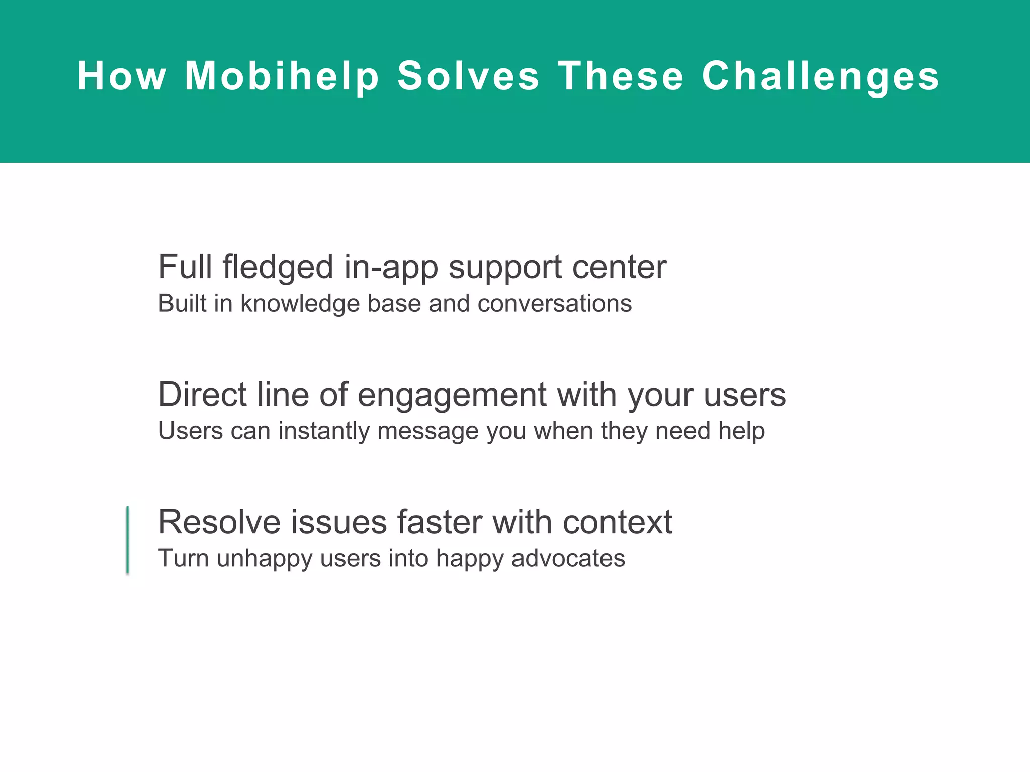 How Mobihelp Solves These Challenges
Full fledged in-app support center
Built in knowledge base and conversations
Direct line of engagement with your users
Users can instantly message you when they need help
Resolve issues faster with context
Turn unhappy users into happy advocates
 