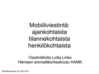 Mobiiliviestintä:
                              ajankohtaista
                            tilannekohtaista
                            henkilökohtaista
                     Viestintälotta Lotta Linko
                 Hämeen ammattikorkeakoulu HAMK

Mobiilikesäkoulu 25.-26.5.2011
 