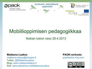 Mobiilioppimisen pedagogiikkaa
Nokian lukion veso 20.4.2013
Matleena Laakso PAOK-verkosto
matleena.laakso@tampere.fi paokhanke.ning.com
Twitter: @MatleenaLaakso
Blogi: www.matleenalaakso.fi
Diat: www.slideshare.net/MatleenaLaakso
 