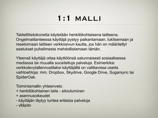 1:1 malli
Tablettitietokonetta käytetään henkilökohtaisena laitteena.
Ongelmatilanteessa käyttäjä pystyy paikantamaan, lukitsemaan ja
resetoimaan laitteen verkkosivun kautta, jos hän on määritellyt
asetukset puhelimesta mahdollistamaan tämän.	

!
Yleensä käyttäjä ottaa käyttöönsä satunnaisesti sosiaalisessa
mediassa tai muualla suositeltuja palveluja. Esimerkiksi
verkkolevytallennustilaksi käyttäjällä on valittavissa useita
vaihtoehtoja: mm. Dropbox, Skydrive, Google Drive, Sugarsync tai
SpiderOak.	

!
Toimintamallin yhteenveto	

+ henkilökohtainen laite - sitoutuminen	

+ asennusoikeudet	

- käyttäjän täytyy tuntea erilaisia palveluja	

- ylläpito
 