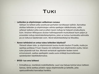 Tuki
◦ Lai%eiden	
  ja	
  ohjelmistojen	
  valikoiman	
  runsaus	
  
Valitaan	
  ne	
  lai)eet	
  jotka	
  soveltuvat	
  parhaiten	
  tarvi)avaan	
  työhön.	
  Kanna)aa	
  
aloi)aa	
  lai)eiden	
  ja	
  ohjelmistojen	
  valinta	
  ope)ajan	
  näkökulmasta,	
  valita	
  
sellaiset	
  työkalut	
  jotka	
  ovat	
  jo	
  jollain	
  tavoin	
  tu)uja	
  tai	
  helpos;	
  omaksu)avia.	
  
Esim.	
  ilmainen	
  Wikispaces-­‐alustan	
  hallintapaneelit	
  muistu)avat	
  hyvin	
  paljon	
  jo	
  
ennestään	
  tu)uja	
  teks;nkäsi)elyohjelmia,	
  joten	
  se	
  tuntuu	
  luontevalta	
  valinnalta	
  
jos	
  on	
  to)unut	
  käy)ämään	
  esim.	
  Word-­‐teks;nkäsi)elyä	
  tai	
  Moodlea.	
  
!
◦ Kenen	
  tehtävänä	
  on	
  antaa	
  tukea	
  lai%eiden	
  käytössä?	
  
Yleises;	
  o)aen	
  laite-­‐	
  ja	
  ohjelmistotuki	
  kuuluu	
  kunkin	
  koulun	
  IT-­‐tuelle,	
  mu)a	
  jos	
  
ope)aja	
  poikkeaa	
  IT-­‐tuen	
  linjasta	
  niin	
  lai)eiden	
  kuin	
  ohjelmienkin	
  osalta,	
  hänen	
  
tulee	
  järjestää	
  tuki	
  itse.	
  Mones;	
  vertaistuki	
  oppilaiden	
  kesken	
  toimii	
  
erinomaises;,	
  saa)aa	
  ope)ajakin	
  saada	
  uusia	
  vinkkejä	
  kuunnellessaan	
  
opiskelijoiden	
  käy)ökokemuksia.	
  
!
◦ BYOD-­‐	
  tuo	
  oma	
  lai%eesi	
  
◦ Erimallisia	
  ja	
  -­‐merkkisiä	
  mobiililai)eita:	
  suuri	
  osa	
  haluaa	
  toimia	
  tutun	
  lai)een	
  
kanssa,	
  tämä	
  ase)aa	
  joitakin	
  rajoja	
  ohjelmistoille	
  ja	
  lai)eille,	
  joita	
  
opetusvälineiksi	
  kanna)aa	
  hankkia.
 