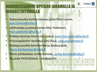 HANKKEESSAMME OPITAAN JAKAMALLA JA
VERKOSTOITUMALLA
• Kokonaisuutta koittaa kasassa pitää Päivi Luoma,
paivi.luoma@turku.fi
• Lähihoitajia ja pelejä hoitaa Mari Pakkonen,
mari.pakkonen@turku.fi
• Kokkeja koutsaa Eeva-Liisa Laakso, eeva-liisa.laakso@turku.fi
• Erityisoppijoihin keskittyy Juha Pusa, juha.pusa@turku.fi
• Etäohjausmallia kehittää Marja Kankaanpää,
marja.kankaanpaa@sskky.fi
• Pilviin johdattelee Jarkko Kantola, jarkko.kantola@lskky.fi
• OLLAAN YHTEYKSISSÄ – MOBIILISTI!
 