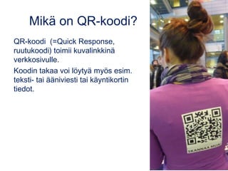 Mikä on QR-koodi? 
QR-koodi (=Quick Response, 
ruutukoodi) toimii kuvalinkkinä 
verkkosivulle. 
Koodin takaa voi löytyä myös esim. 
teksti- tai ääniviesti tai käyntikortin 
tiedot. 
 