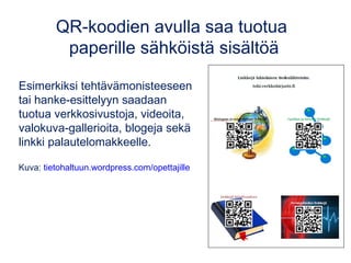 QR-koodien avulla saa tuotua 
paperille sähköistä sisältöä 
Esimerkiksi tehtävämonisteeseen 
tai hanke-esittelyyn saadaan 
tuotua verkkosivustoja, videoita, 
valokuva-gallerioita, blogeja sekä 
linkki palautelomakkeelle. 
Kuva: tietohaltuun.wordpress.com/opettajille 
 