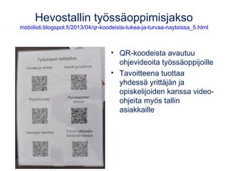 Hevostallin työssäoppimisjakso 
mobiilisti.blogspot.fi/2013/04/qr-koodeista-tukea-ja-turvaa-naytoissa_5.html 
• QR-koodeista avautuu 
ohjevideoita työssäoppijoille 
• Tavoitteena tuottaa 
yhdessä yrittäjän ja 
opiskelijoiden kanssa video-ohjeita 
myös tallin 
asiakkaille 
 
