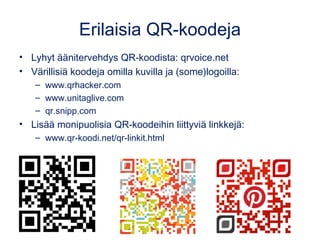 Erilaisia QR-koodeja 
• Lyhyt äänitervehdys QR-koodista: qrvoice.net 
• Värillisiä koodeja omilla kuvilla ja (some)logoilla: 
– www.qrhacker.com 
– www.unitaglive.com 
– qr.snipp.com 
• Lisää monipuolisia QR-koodeihin liittyviä linkkejä: 
– www.qr-koodi.net/qr-linkit.html 
 