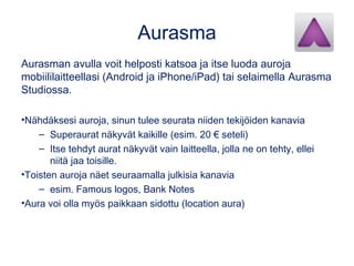 Aurasma 
Aurasman avulla voit helposti katsoa ja itse luoda auroja 
mobiililaitteellasi (Android ja iPhone/iPad) tai selaimella Aurasma 
Studiossa. 
•Nähdäksesi auroja, sinun tulee seurata niiden tekijöiden kanavia 
– Superaurat näkyvät kaikille (esim. 20 € seteli) 
– Itse tehdyt aurat näkyvät vain laitteella, jolla ne on tehty, ellei 
niitä jaa toisille. 
•Toisten auroja näet seuraamalla julkisia kanavia 
– esim. Famous logos, Bank Notes 
•Aura voi olla myös paikkaan sidottu (location aura) 
 