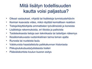 Mitä lisätyn todellisuuden 
kautta voisi paljastua? 
• Oikeat vastaukset, vihjeitä tai lisätietoja tunnistustehtäviin 
• Kemian kaavasta video, mikä näyttää kemiallisen reaktion 
• Tietoja/käyttöohjeita ammattialan työvälineistä ja koneista 
• Lisätietoja rakennuksista, eri tiloista ja paikoista 
• Taideteoksesta tietoja sen tekniikasta tai taiteilijan näkemys 
• Kesälomakuvasta ruotsinkielinen tarina loman ajalta 
• Runosta tai nuoteista laulu 
• Valokuvista haastatteluita paikkakunnan historiasta 
• Pikkujoulukutsusta/julisteesta traileri 
• Pääsiäiskortista koulun kuoron esitys 
 