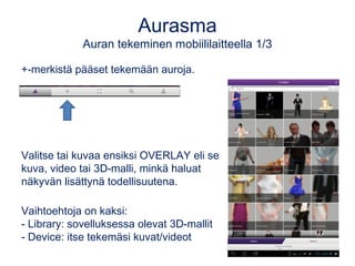 Aurasma 
Auran tekeminen mobiililaitteella 1/3 
+-merkistä pääset tekemään auroja. 
Valitse tai kuvaa ensiksi OVERLAY eli se 
kuva, video tai 3D-malli, minkä haluat 
näkyvän lisättynä todellisuutena. 
Vaihtoehtoja on kaksi: 
- Library: sovelluksessa olevat 3D-mallit 
- Device: itse tekemäsi kuvat/videot 
 