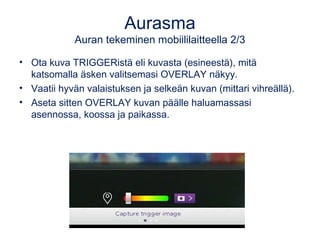 Aurasma 
Auran tekeminen mobiililaitteella 2/3 
• Ota kuva TRIGGERistä eli kuvasta (esineestä), mitä 
katsomalla äsken valitsemasi OVERLAY näkyy. 
• Vaatii hyvän valaistuksen ja selkeän kuvan (mittari vihreällä). 
• Aseta sitten OVERLAY kuvan päälle haluamassasi 
asennossa, koossa ja paikassa. 
 