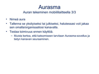 Aurasma 
Auran tekeminen mobiililaitteella 3/3 
• Nimeä aura 
• Tallenna se yksityiseksi tai julkiseksi, halutessasi voit jakaa 
sen omalla/organisaatiosi kanavalla. 
• Testaa toimivuus ennen käyttöä. 
– Muista kertoa, että katsomiseen tarvitaan Aurasma-sovellus ja 
tietyn kanavan seuraaminen. 
 