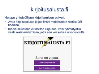 kirjoitusalusta.fi 
Helppo yhteisöllisen kirjoittamisen palvelu 
• Avaa kirjoitusalusta ja jaa linkki mobiiliradan rastilla QR-koodina. 
• Kirjoitusalustaan ei tarvitse kirjautua, vain ryhmätyötila 
vaatii rekisteröitymisen, jotta sen voi sulkea ulkopuolisilta. 
 