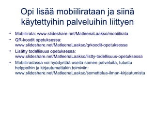 Opi lisää mobiilirataan ja siinä 
käytettyihin palveluihin liittyen 
• Mobiilirata: www.slideshare.net/MatleenaLaakso/mobiilirata 
• QR-koodit opetuksessa: 
www.slideshare.net/MatleenaLaakso/qrkoodit-opetuksessa 
• Lisätty todellisuus opetuksessa: 
www.slideshare.net/MatleenaLaakso/listty-todellisuus-opetuksessa 
• Mobiiliradassa voi hyödyntää useita somen palveluita, tutustu 
helppoihin ja kirjautumattakin toimiviin: 
www.slideshare.net/MatleenaLaakso/somettelua-ilman-kirjautumista 
 