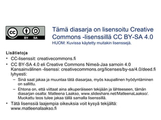 Tämä diasarja on lisensoitu Creative 
Commons -lisenssillä CC BY-SA 4.0 
HUOM: Kuvissa käytetty muitakin lisenssejä. 
Lisätietoja 
• CC-lisenssit: creativecommons.fi 
• CC BY-SA 4.0 eli Creative Commons Nimeä-Jaa samoin 4.0 
Kansainvälinen -lisenssi: creativecommons.org/licenses/by-sa/4.0/deed.fi 
lyhyesti: 
– Sinä saat jakaa ja muuntaa tätä diasarjaa, myös kaupallinen hyödyntäminen 
on sallittu. 
– Ehtona on, että viittaat aina alkuperäiseen tekijään ja lähteeseen, tämän 
diasarjan osalta: Matleena Laakso, www.slideshare.net/MatleenaLaakso/. 
Muokattu teos tulee jakaa tällä samalla lisenssillä. 
• Tätä lisenssiä laajempia oikeuksia voit kysyä tekijältä: 
www.matleenalaakso.fi 
 