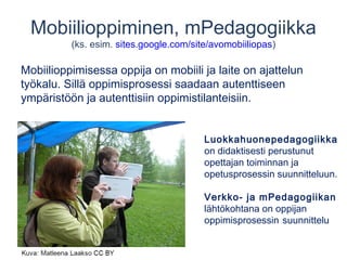 Mobiilioppiminen, mPedagogiikka 
(ks. esim. sites.google.com/site/avomobiiliopas) 
Mobiilioppimisessa oppija on mobiili ja laite on ajattelun 
työkalu. Sillä oppimisprosessi saadaan autenttiseen 
ympäristöön ja autenttisiin oppimistilanteisiin. 
Luokkahuonepedagogiikka 
on didaktisesti perustunut 
opettajan toiminnan ja 
opetusprosessin suunnitteluun. 
Verkko- ja mPedagogiikan 
lähtökohtana on oppijan 
oppimisprosessin suunnittelu 
 