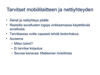 Tarvitset mobiililaitteen ja nettiyhteyden 
• Äänet ja nettiyhteys päälle 
• Rasteilla sovellusten logoja vinkkaamassa käytettävää 
sovellusta. 
• Tarvittaessa voitte vapaasti tehdä tiedonhakua. 
• Aurasma 
– Miten toimii? 
– Ei tarvitse kirjautua 
– Seuraa kanavaa: Matleenan mobiilirata 
 