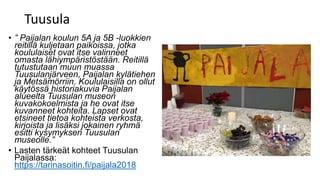 Tuusula
• ” Paijalan koulun 5A ja 5B -luokkien
reitillä kuljetaan paikoissa, jotka
koululaiset ovat itse valinneet
omasta lähiympäristöstään. Reitillä
tutustutaan muun muassa
Tuusulanjärveen, Paijalan kylätiehen
ja Metsämörriin. Koululaisilla on ollut
käytössä historiakuvia Paijalan
alueelta Tuusulan museon
kuvakokoelmista ja he ovat itse
kuvanneet kohteita. Lapset ovat
etsineet tietoa kohteista verkosta,
kirjoista ja lisäksi jokainen ryhmä
esitti kysymyksen Tuusulan
museolle.”
• Lasten tärkeät kohteet Tuusulan
Paijalassa:
https://tarinasoitin.fi/paijala2018
 