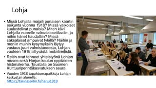 Lohja
• Missä Lohjalla majaili punaisen kaartin
esikunta vuonna 1918? Missä valkoiset
kuulustelivat punaisia? Miten kävi
Lohjalla nuorelle saksalaissotilaalle, ja
mihin hänet haudattiin? Missä
saksalaiset ampuivat tykillä? Näihin ja
moniin muihin kysymyksiin löytyy
vastaus juuri valmistuneesta, Lohjan
vuoteen 1918 liittyvästä mobiilireitistä.
• Reitin ovat tehneet yhteistyönä Lohjan
museo sekä Harjun koulun oppilaiden
historiakerho. Taustalla on Suomen
Kulttuuriperintökasvatuksen seura.
• Vuoden 1918 tapahtumapaikkoja Lohjan
keskustan alueella:
https://tarinasoitin.fi/harju1918
 